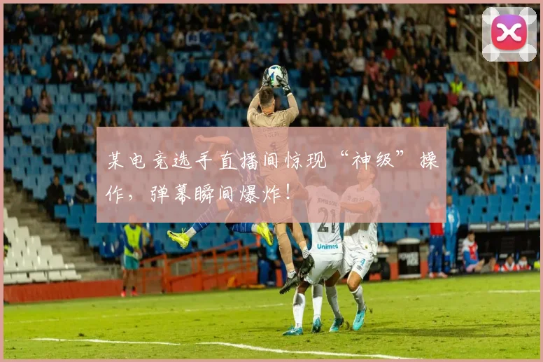 某电竞选手直播间惊现“神级”操作，弹幕瞬间爆炸！