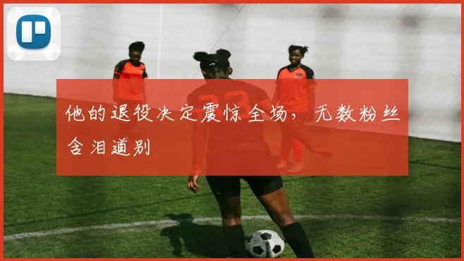 他的退役决定震惊全场，无数粉丝含泪道别