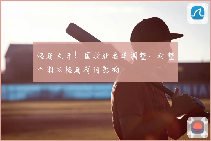 格局大开!国羽新名单调整,对整个羽坛格局有何影响