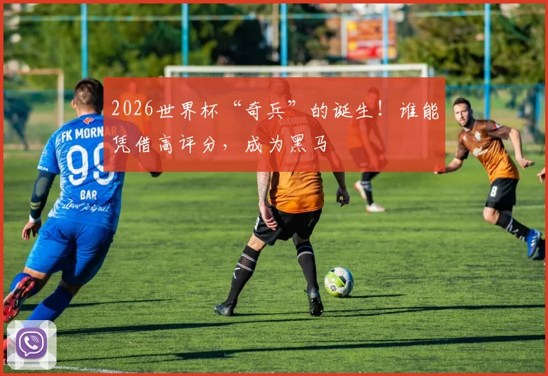 2026世界杯“奇兵”的诞生!谁能凭借高评分,成为黑马