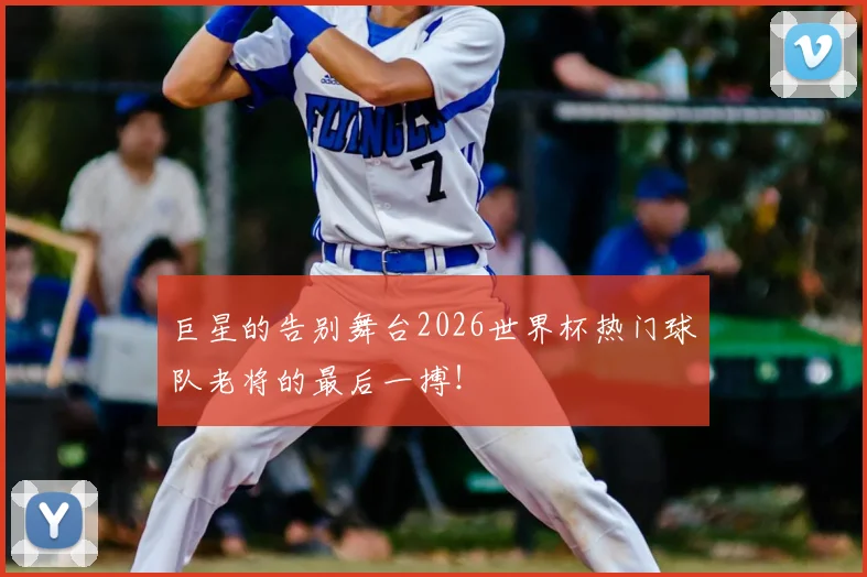 巨星的告别舞台2026世界杯热门球队老将的最后一搏!