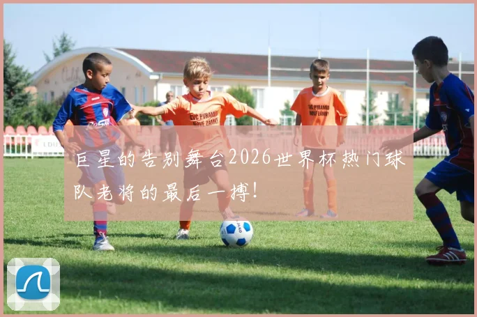 巨星的告别舞台2026世界杯热门球队老将的最后一搏!