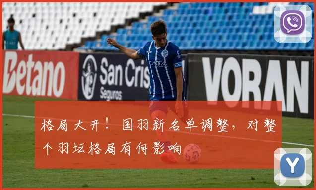 格局大开!国羽新名单调整,对整个羽坛格局有何影响