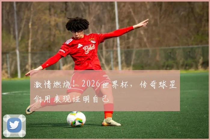 激情燃烧！2026世界杯，传奇球星们用表现证明自己