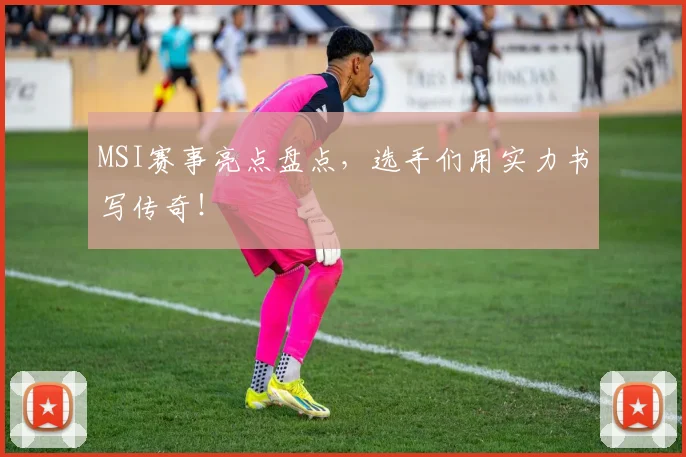 MSI赛事亮点盘点，选手们用实力书写传奇！