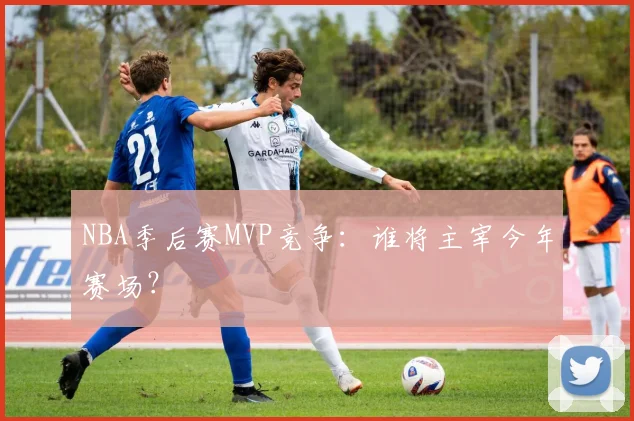 NBA季后赛MVP竞争：谁将主宰今年赛场？