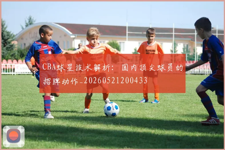 CBA球星技术解析：国内顶尖球员的招牌动作_20260521200433